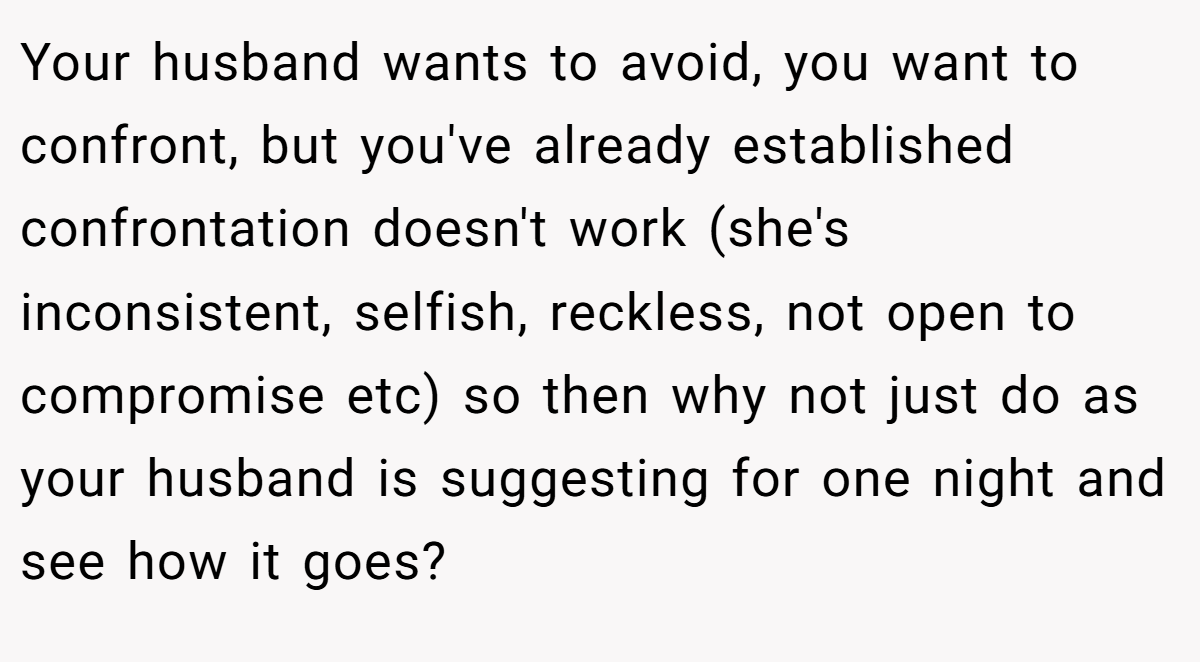 Your husband wants to avoid, you want to confront, but you've already established confrontation doesn't work (she's inconsistent, selfish, reckless, not open to compromise etc) so then why not just do as your husband is suggesting for one night and see how it goes?