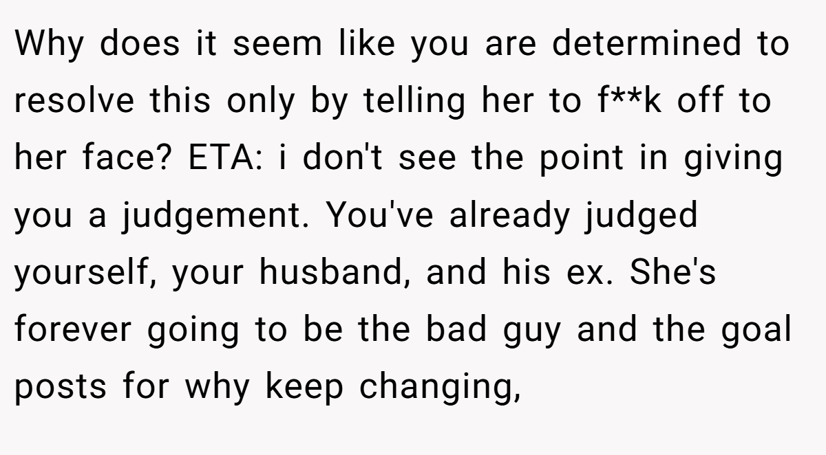 Why does it seem like you are determined to resolve this only by telling her to f**k off to her face? ETA: i don't see the point in giving you a judgement. You've already judged yourself, your husband, and his ex. She's forever going to be the bad guy and the goal posts for why keep changing,