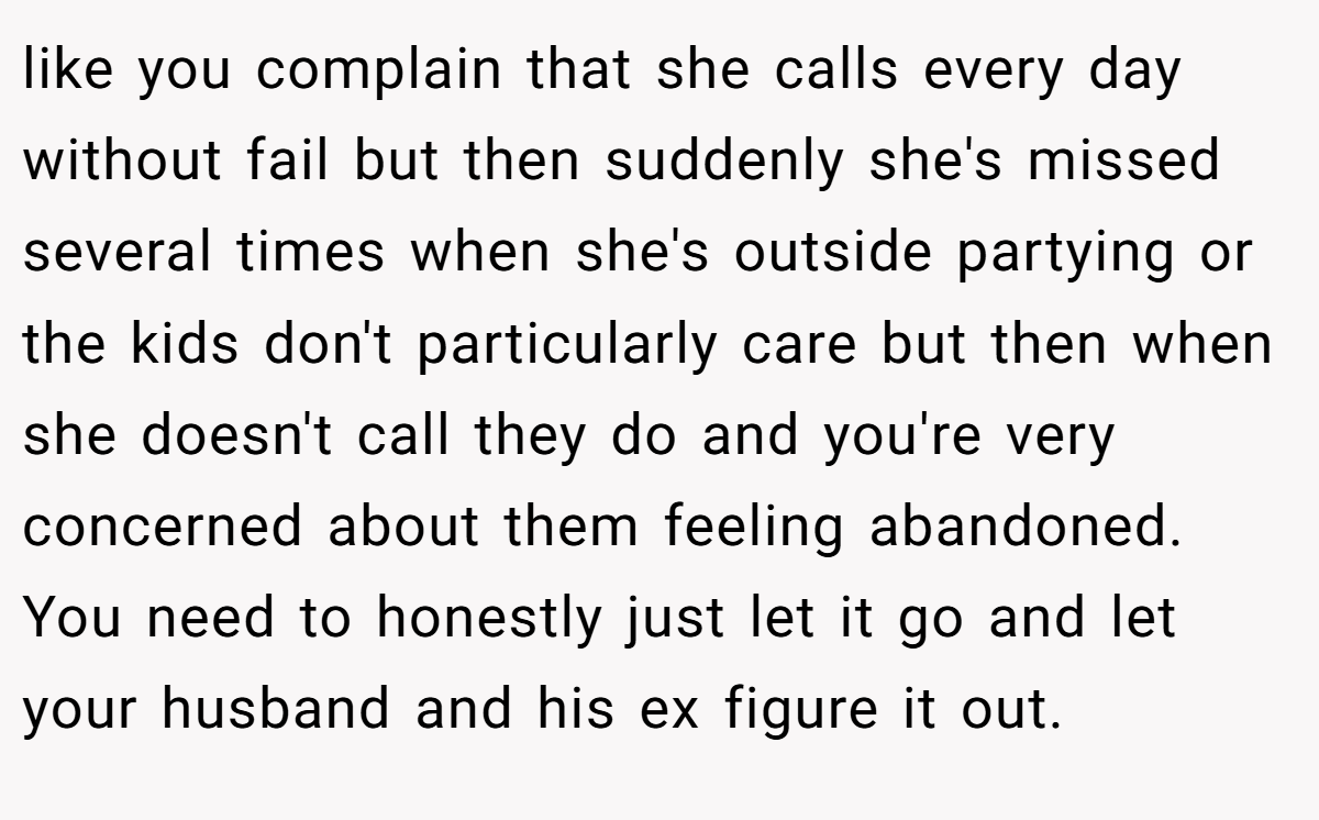 like you complain that she calls every day without fail but then suddenly she's missed several times when she's outside partying or the kids don't particularly care but then when she doesn't call they do and you're very concerned about them feeling abandoned. You need to honestly just let it go and let your husband and his ex figure it out.