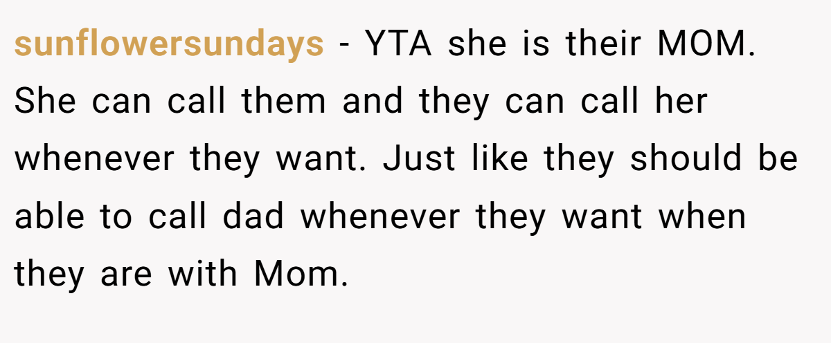 sunflowersundays - YTA she is their MOM. She can call them and they can call her whenever they want. Just like they should be able to call dad whenever they want when they are with Mom.