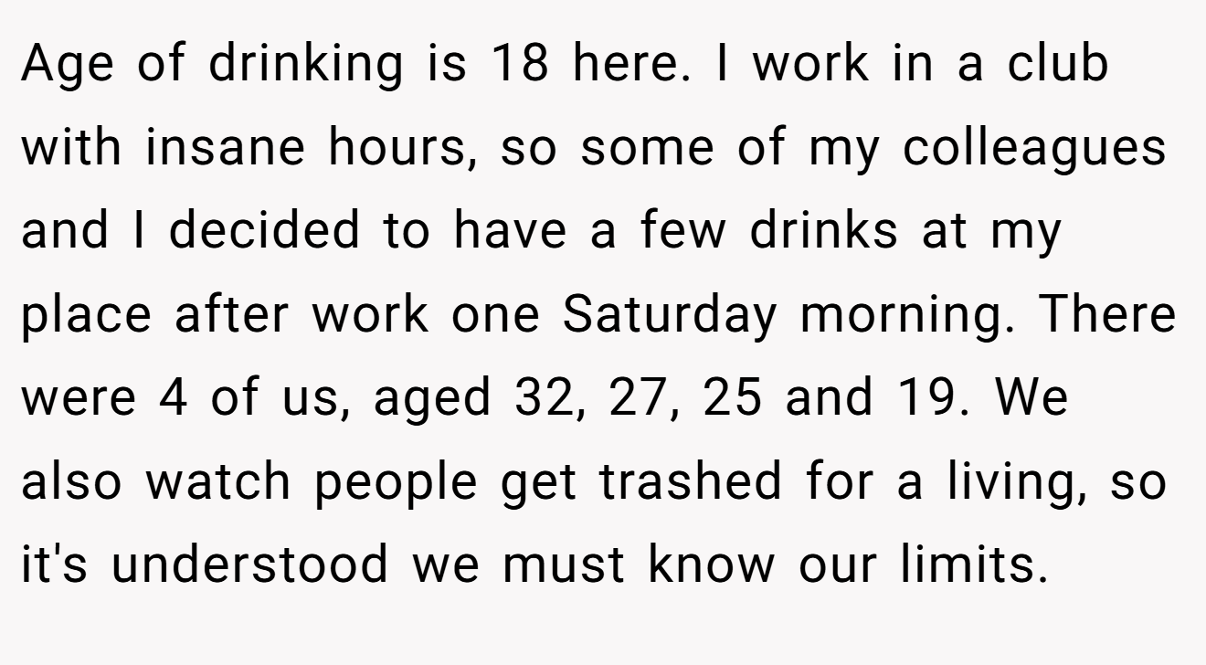 Age of drinking is 18 here. I work in a club with insane hours, so some of my colleagues and I decided to have a few drinks at my place after work one Saturday morning. There were 4 of us, aged 32, 27, 25 and 19. We also watch people get trashed for a living, so it's understood we must know our limits.