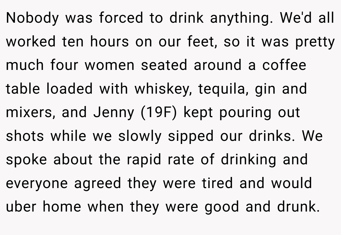 Nobody was forced to drink anything. We'd all worked ten hours on our feet, so it was pretty much four women seated around a coffee table loaded with whiskey, tequila, gin and mixers, and Jenny (19F) kept pouring out shots while we slowly sipped our drinks. We spoke about the rapid rate of drinking and everyone agreed they were tired and would uber home when they were good and drunk.
