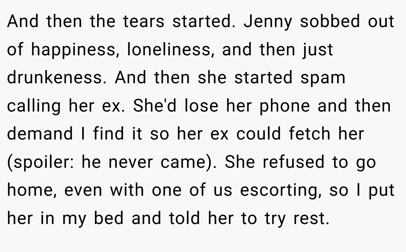 And then the tears started. Jenny sobbed out of happiness, loneliness, and then just drunkeness. And then she started spam calling her ex. She'd lose her phone and then demand I find it so her ex could fetch her (spoiler: he never came). She refused to go home, even with one of us escorting, so I put her in my bed and told her to try rest.