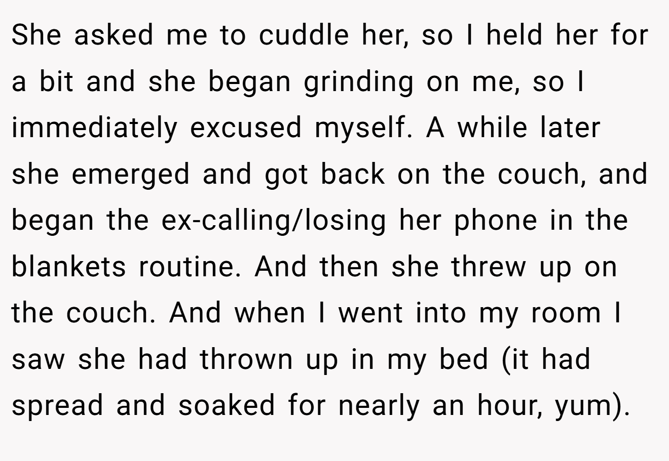 She asked me to cuddle her, so I held her for a bit and she began grinding on me, so I immediately excused myself. A while later she emerged and got back on the couch, and began the ex-calling/losing her phone in the blankets routine. And then she threw up on the couch. And when I went into my room I saw she had thrown up in my bed (it had spread and soaked for nearly an hour, yum).
