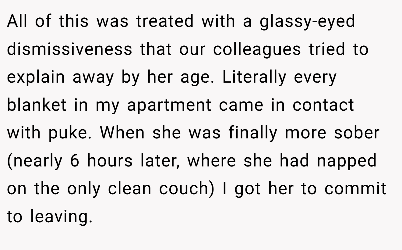 All of this was treated with a glassy-eyed dismissiveness that our colleagues tried to explain away by her age. Literally every blanket in my apartment came in contact with puke. When she was finally more sober (nearly 6 hours later, where she had napped on the only clean couch) I got her to commit to leaving.