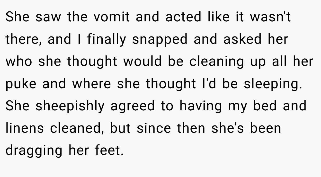 She saw the vomit and acted like it wasn't there, and I finally snapped and asked her who she thought would be cleaning up all her puke and where she thought I'd be sleeping. She sheepishly agreed to having my bed and linens cleaned, but since then she's been dragging her feet.