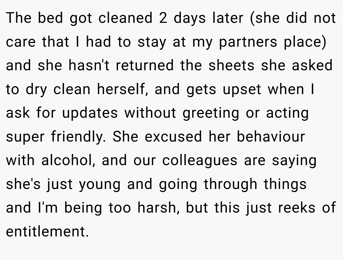 The bed got cleaned 2 days later (she did not care that I had to stay at my partners place) and she hasn't returned the sheets she asked to dry clean herself, and gets upset when I ask for updates without greeting or acting super friendly. She excused her behaviour with alcohol, and our colleagues are saying she's just young and going through things and I'm being too harsh, but this just reeks of entitlement.