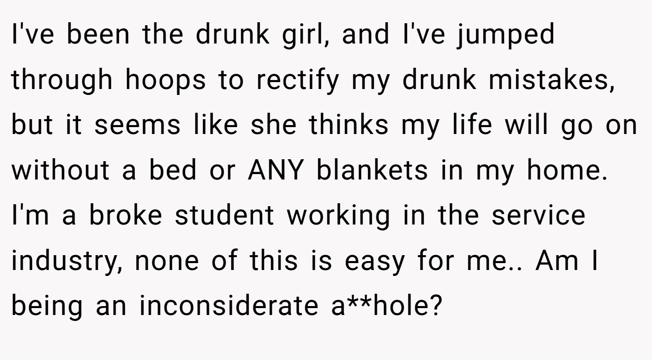 I've been the drunk girl, and I've jumped through hoops to rectify my drunk mistakes, but it seems like she thinks my life will go on without a bed or ANY blankets in my home. I'm a broke student working in the service industry, none of this is easy for me.. Am I being an inconsiderate a**hole?
