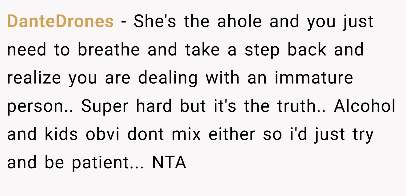 DanteDrones - She's the ahole and you just need to breathe and take a step back and realize you are dealing with an immature person.. Super hard but it's the truth.. Alcohol and kids obvi dont mix either so i'd just try and be patient... NTA