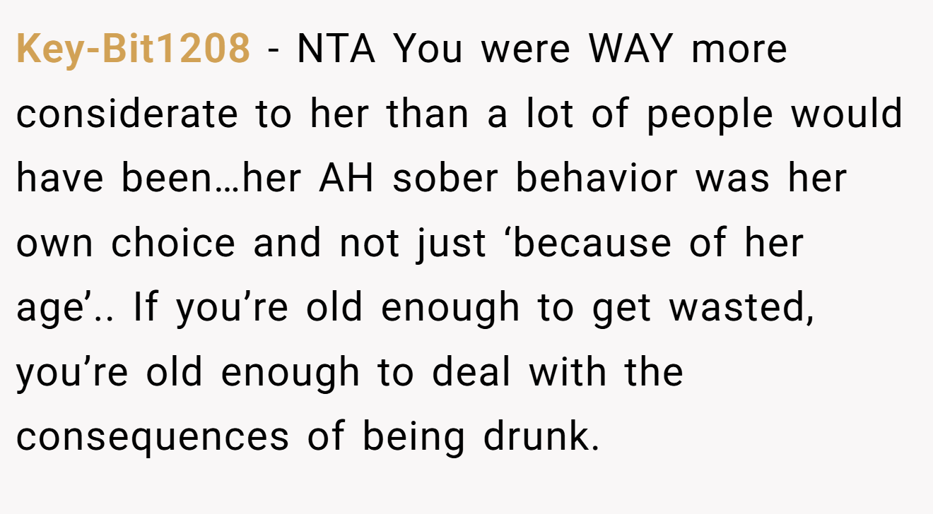 Key-Bit1208 - NTA You were WAY more considerate to her than a lot of people would have been…her AH sober behavior was her own choice and not just ‘because of her age’.. If you’re old enough to get wasted, you’re old enough to deal with the consequences of being drunk.