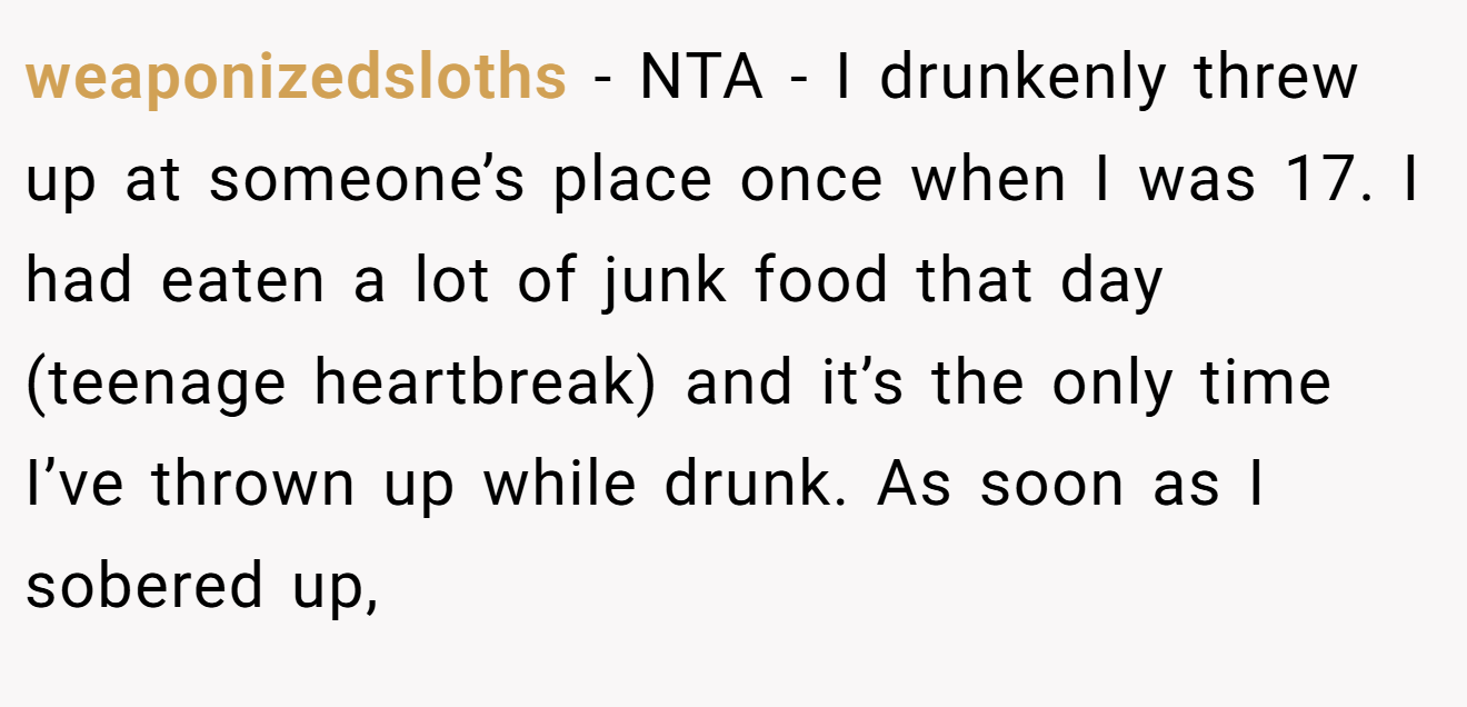 weaponizedsloths - NTA - I drunkenly threw up at someone’s place once when I was 17. I had eaten a lot of junk food that day (teenage heartbreak) and it’s the only time I’ve thrown up while drunk. As soon as I sobered up,
