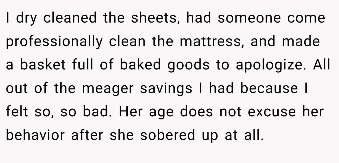 I dry cleaned the sheets, had someone come professionally clean the mattress, and made a basket full of baked goods to apologize. All out of the meager savings I had because I felt so, so bad. Her age does not excuse her behavior after she sobered up at all.