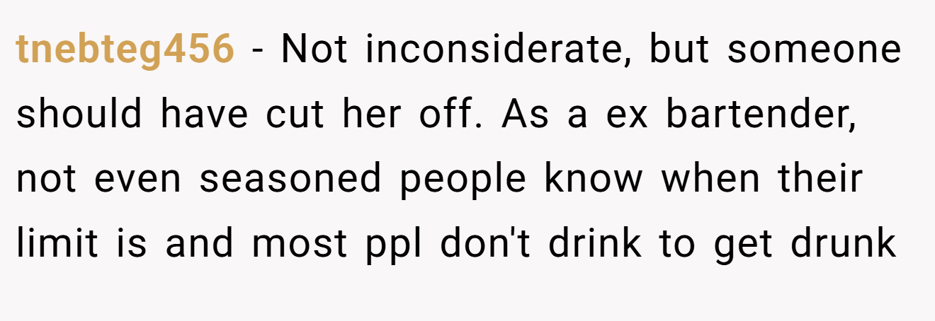 tnebteg456 - Not inconsiderate, but someone should have cut her off. As a ex bartender, not even seasoned people know when their limit is and most ppl don't drink to get drunk
