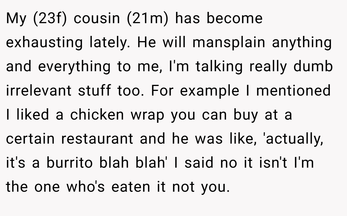 My (23f) cousin (21m) has become exhausting lately. He will mansplain anything and everything to me, I'm talking really dumb irrelevant stuff too. For example I mentioned I liked a chicken wrap you can buy at a certain restaurant and he was like, 'actually, it's a burrito blah blah' I said no it isn't I'm the one who's eaten it not you.
