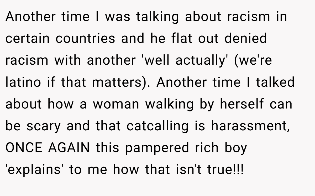 Another time I was talking about racism in certain countries and he flat out denied racism with another 'well actually' (we're latino if that matters). Another time I talked about how a woman walking by herself can be scary and that catcalling is harassment, ONCE AGAIN this pampered rich boy 'explains' to me how that isn't true!!!