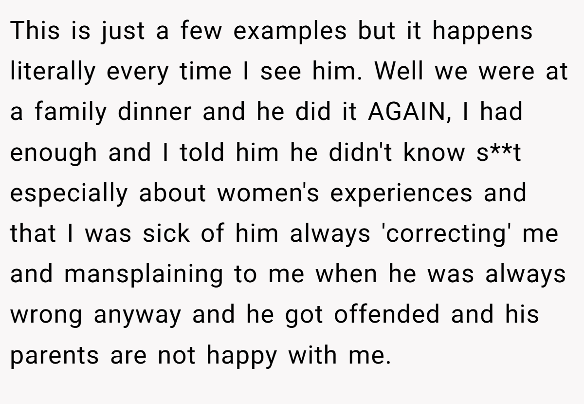 This is just a few examples but it happens literally every time I see him. Well we were at a family dinner and he did it AGAIN, I had enough and I told him he didn't know s**t especially about women's experiences and that I was sick of him always 'correcting' me and mansplaining to me when he was always wrong anyway and he got offended and his parents are not happy with me.