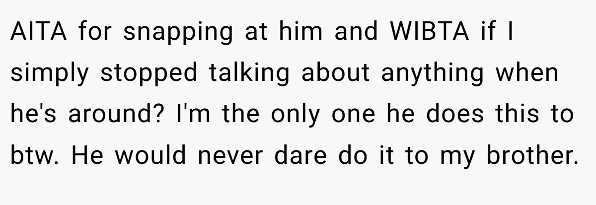 AITA for snapping at him and WIBTA if I simply stopped talking about anything when he's around? I'm the only one he does this to btw. He would never dare do it to my brother.