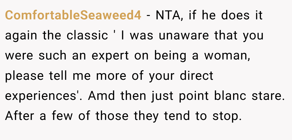 ComfortableSeaweed4 − NTA, if he does it again the classic ' I was unaware that you were such an expert on being a woman, please tell me more of your direct experiences'. Amd then just point blanc stare. After a few of those they tend to stop.