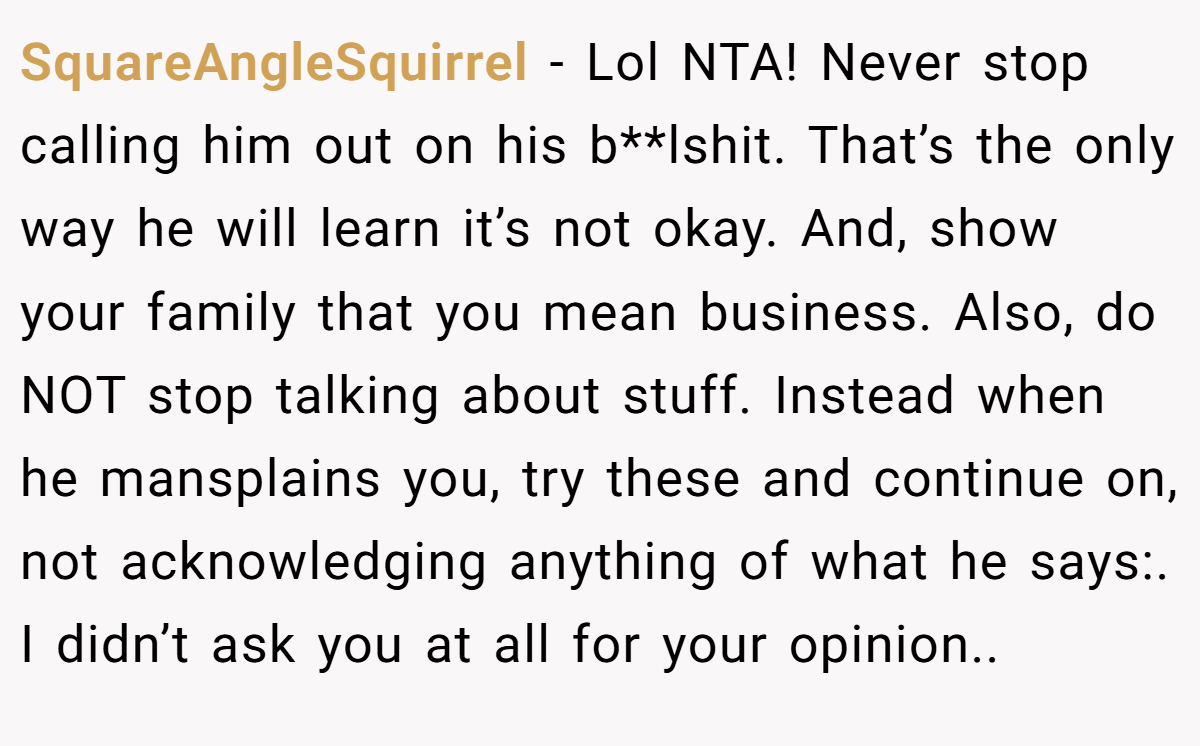 SquareAngleSquirrel − Lol NTA! Never stop calling him out on his b**lshit. That’s the only way he will learn it’s not okay. And, show your family that you mean business. Also, do NOT stop talking about stuff. Instead when he mansplains you, try these and continue on, not acknowledging anything of what he says:. I didn’t ask you at all for your opinion..