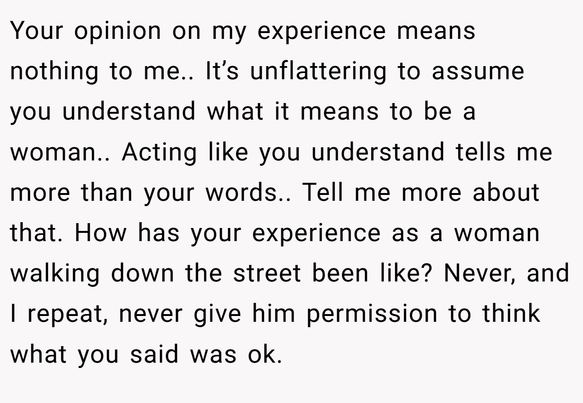 Your opinion on my experience means nothing to me.. It’s unflattering to assume you understand what it means to be a woman.. Acting like you understand tells me more than your words.. Tell me more about that. How has your experience as a woman walking down the street been like? Never, and I repeat, never give him permission to think what you said was ok.