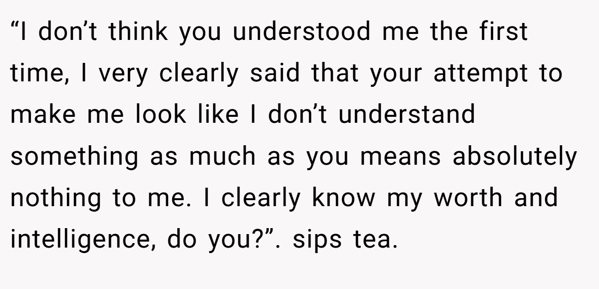 “I don’t think you understood me the first time, I very clearly said that your attempt to make me look like I don’t understand something as much as you means absolutely nothing to me. I clearly know my worth and intelligence, do you?”. sips tea.