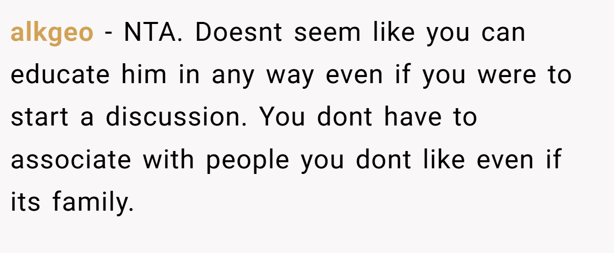 alkgeo − NTA. Doesnt seem like you can educate him in any way even if you were to start a discussion. You dont have to associate with people you dont like even if its family.