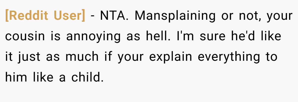 [Reddit User] − NTA. Mansplaining or not, your cousin is annoying as hell. I'm sure he'd like it just as much if your explain everything to him like a child.