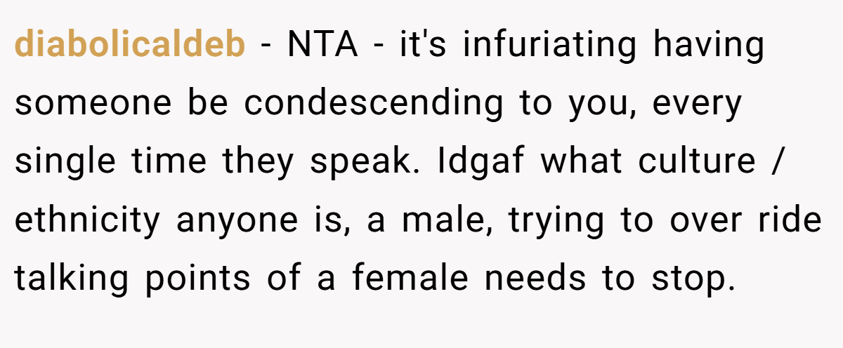 diabolicaldeb − NTA - it's infuriating having someone be condescending to you, every single time they speak. Idgaf what culture / ethnicity anyone is, a male, trying to over ride talking points of a female needs to stop.