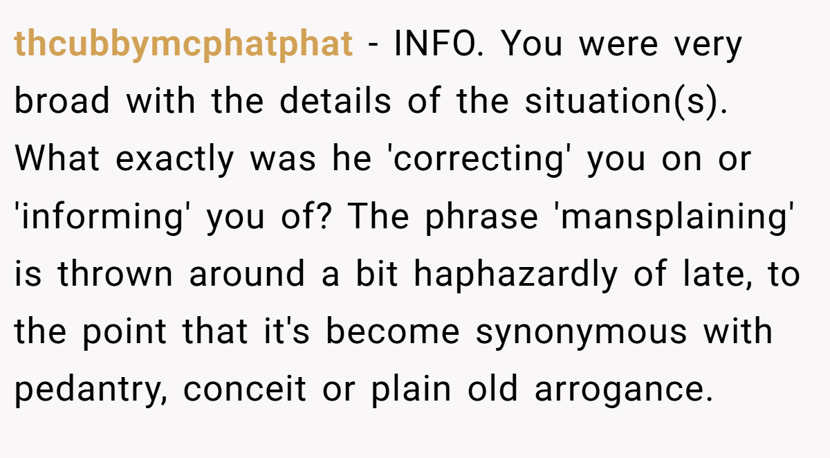 thcubbymcphatphat − INFO. You were very broad with the details of the situation(s). What exactly was he 'correcting' you on or 'informing' you of? The phrase 'mansplaining' is thrown around a bit haphazardly of late, to the point that it's become synonymous with pedantry, conceit or plain old arrogance.