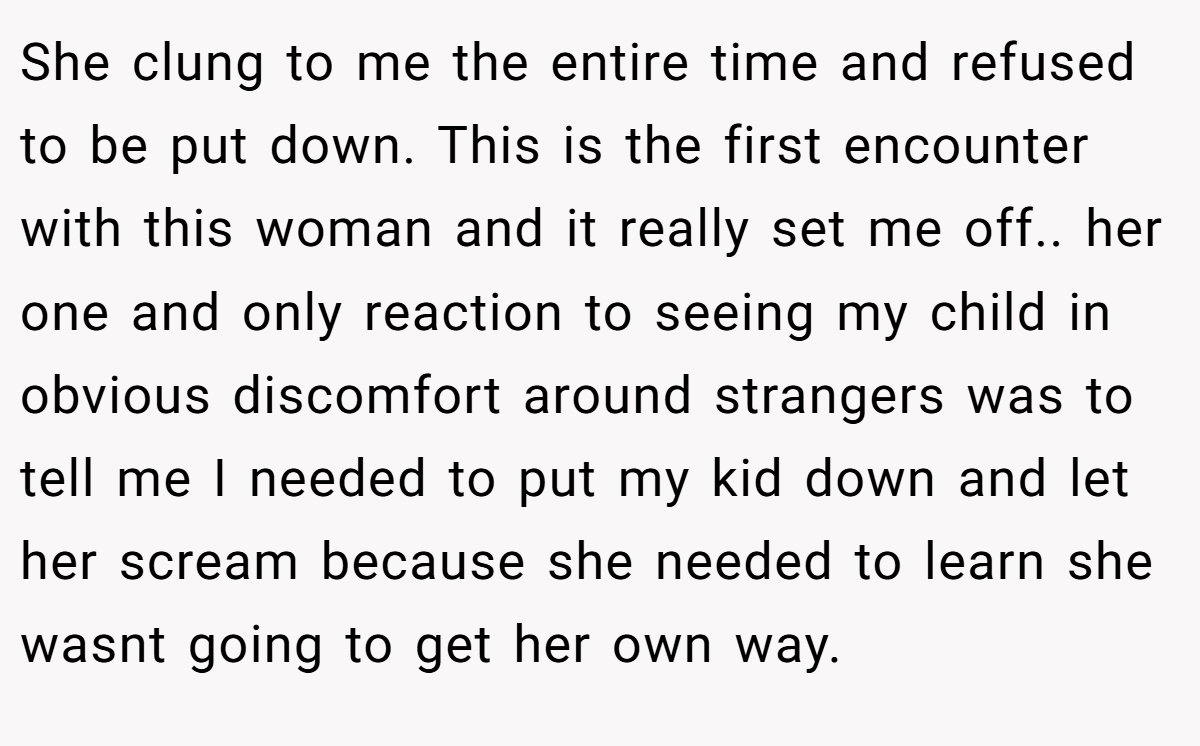 She clung to me the entire time and refused to be put down. This is the first encounter with this woman and it really set me off.. her one and only reaction to seeing my child in obvious discomfort around strangers was to tell me I needed to put my kid down and let her scream because she needed to learn she wasnt going to get her own way.