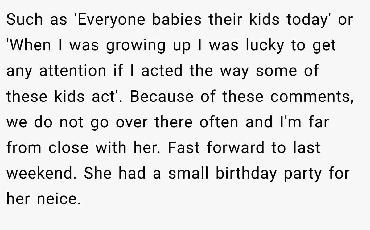 Such as 'Everyone babies their kids today' or 'When I was growing up I was lucky to get any attention if I acted the way some of these kids act'. Because of these comments, we do not go over there often and I'm far from close with her. Fast forward to last weekend. She had a small birthday party for her neice.