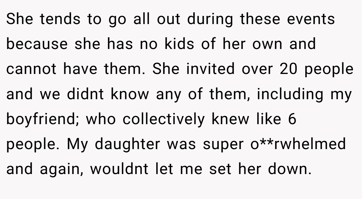 She tends to go all out during these events because she has no kids of her own and cannot have them. She invited over 20 people and we didnt know any of them, including my boyfriend; who collectively knew like 6 people. My daughter was super o**rwhelmed and again, wouldnt let me set her down.