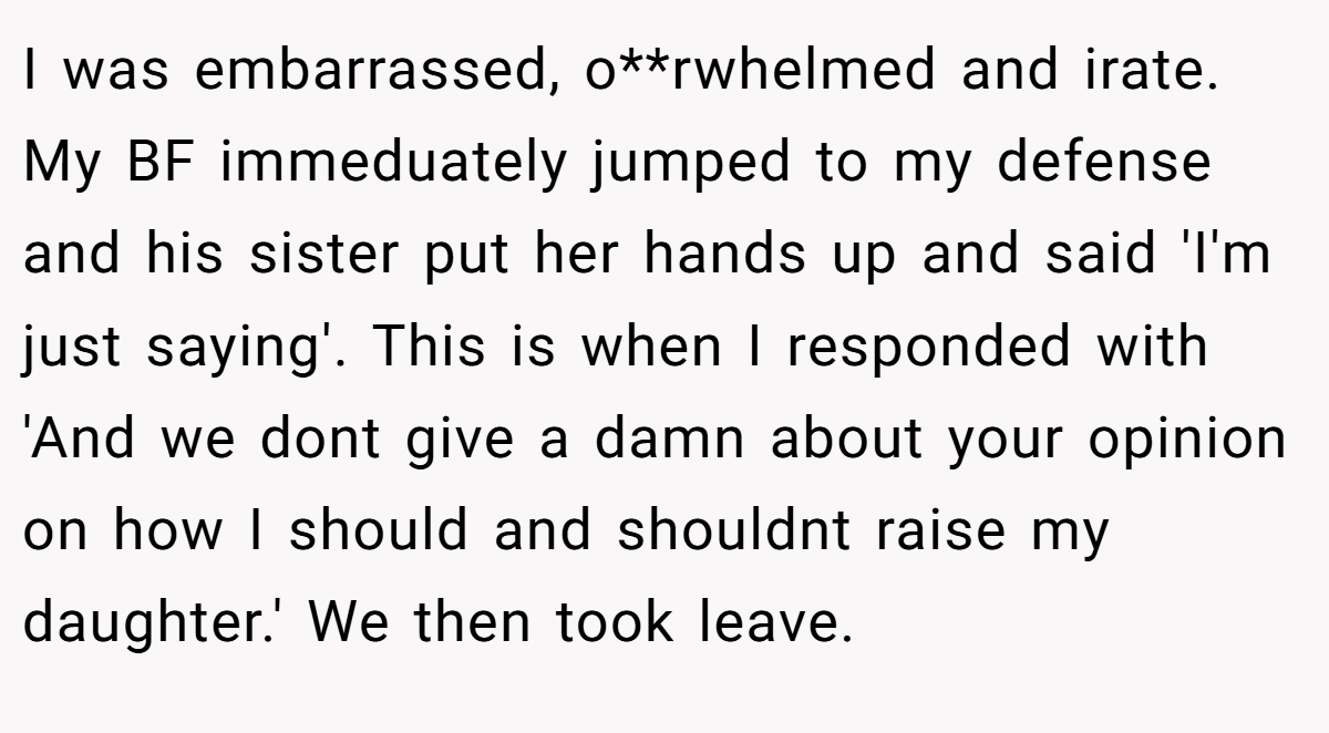 I was embarrassed, o**rwhelmed and irate. My BF immeduately jumped to my defense and his sister put her hands up and said 'I'm just saying'. This is when I responded with 'And we dont give a damn about your opinion on how I should and shouldnt raise my daughter.' We then took leave.