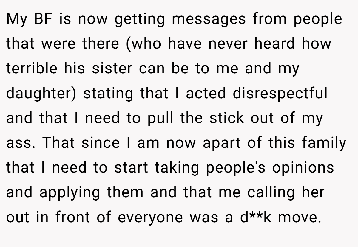 My BF is now getting messages from people that were there (who have never heard how terrible his sister can be to me and my daughter) stating that I acted disrespectful and that I need to pull the stick out of my ass. That since I am now apart of this family that I need to start taking people's opinions and applying them and that me calling her out in front of everyone was a d**k move.