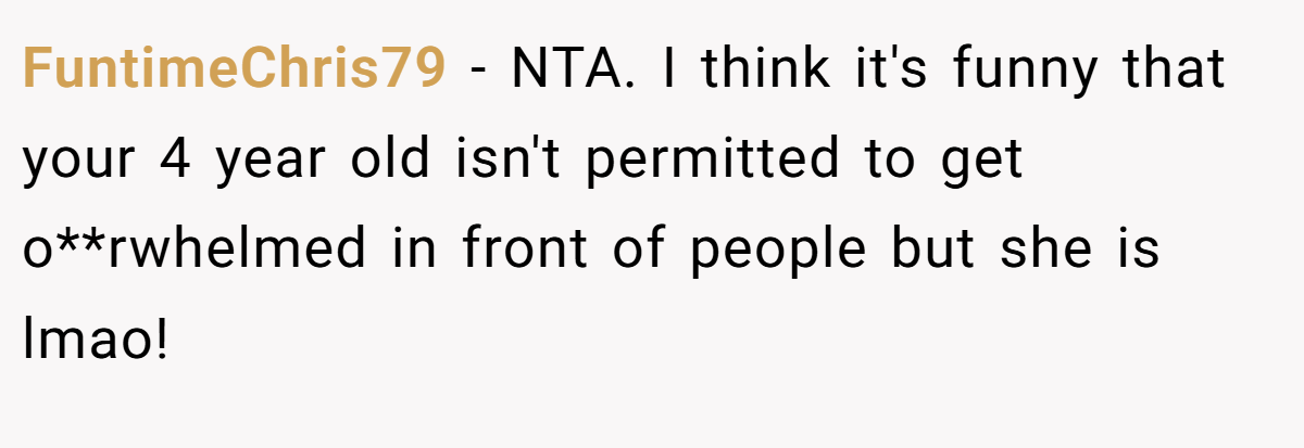 FuntimeChris79 − NTA. I think it's funny that your 4 year old isn't permitted to get o**rwhelmed in front of people but she is lmao!