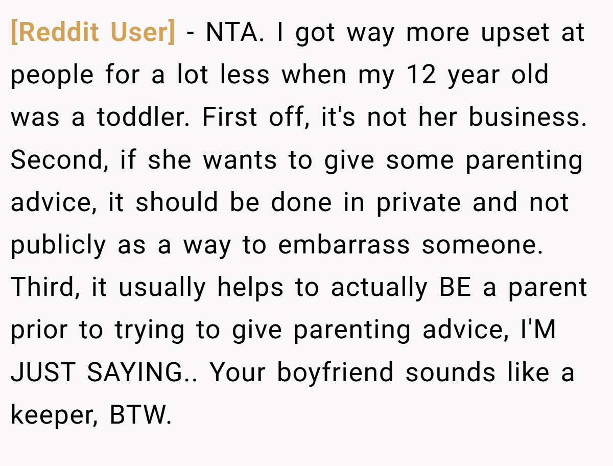 [Reddit User] − NTA. I got way more upset at people for a lot less when my 12 year old was a toddler. First off, it's not her business. Second, if she wants to give some parenting advice, it should be done in private and not publicly as a way to embarrass someone. Third, it usually helps to actually BE a parent prior to trying to give parenting advice, I'M JUST SAYING.. Your boyfriend sounds like a keeper, BTW.