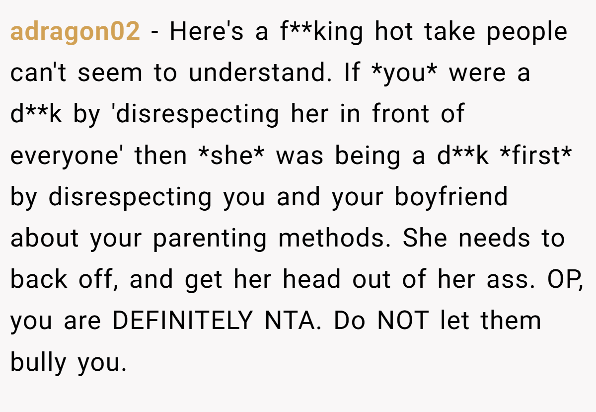adragon02 − Here's a f**king hot take people can't seem to understand. If *you* were a d**k by 'disrespecting her in front of everyone' then *she* was being a d**k *first* by disrespecting you and your boyfriend about your parenting methods. She needs to back off, and get her head out of her ass. OP, you are DEFINITELY NTA. Do NOT let them bully you.