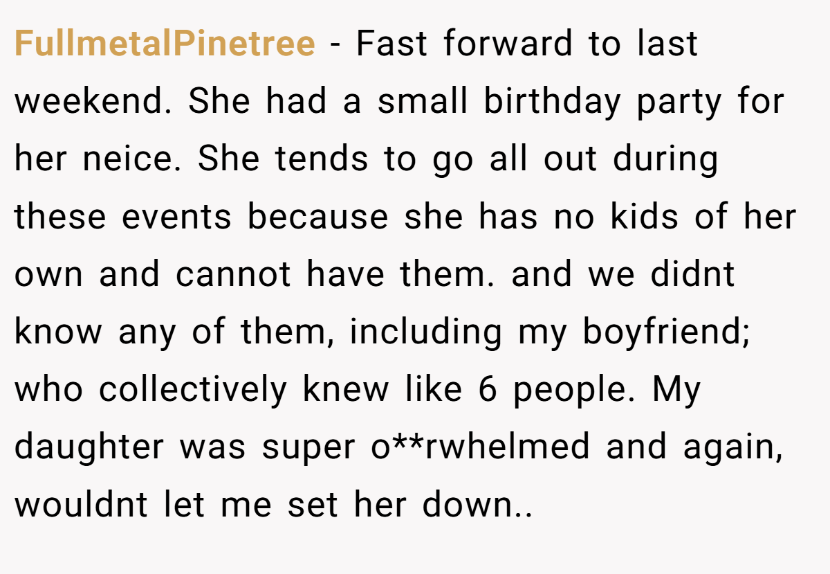 FullmetalPinetree − Fast forward to last weekend. She had a small birthday party for her neice. She tends to go all out during these events because she has no kids of her own and cannot have them. and we didnt know any of them, including my boyfriend; who collectively knew like 6 people. My daughter was super o**rwhelmed and again, wouldnt let me set her down..