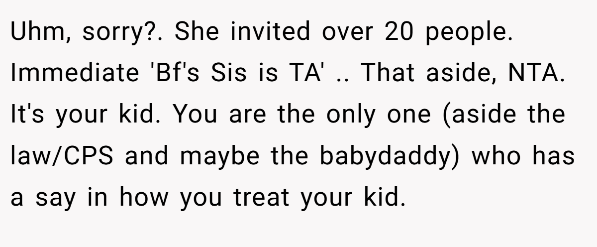 Uhm, sorry?. She invited over 20 people. Immediate 'Bf's Sis is TA' .. That aside, NTA. It's your kid. You are the only one (aside the law/CPS and maybe the babydaddy) who has a say in how you treat your kid.