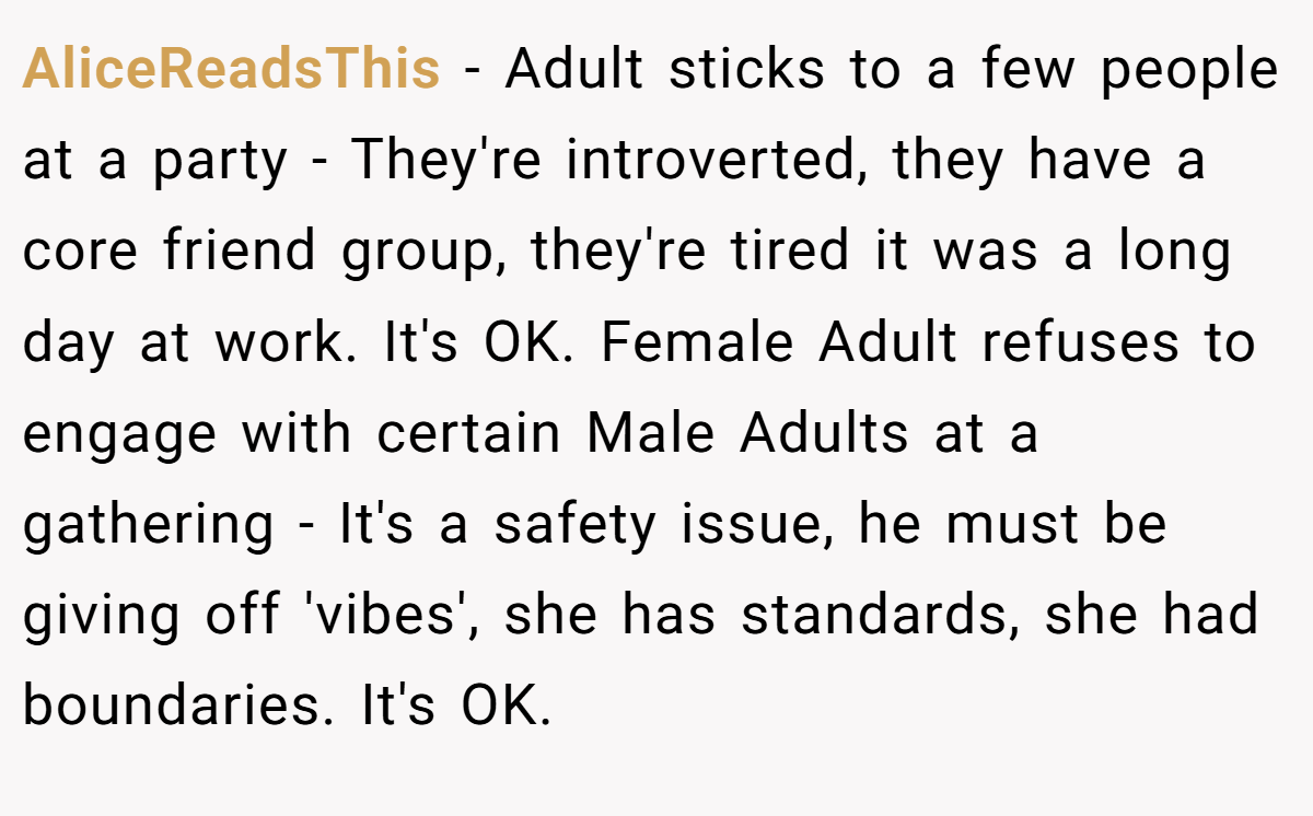 AliceReadsThis − Adult sticks to a few people at a party - They're introverted, they have a core friend group, they're tired it was a long day at work. It's OK. Female Adult refuses to engage with certain Male Adults at a gathering - It's a safety issue, he must be giving off 'vibes', she has standards, she had boundaries. It's OK.