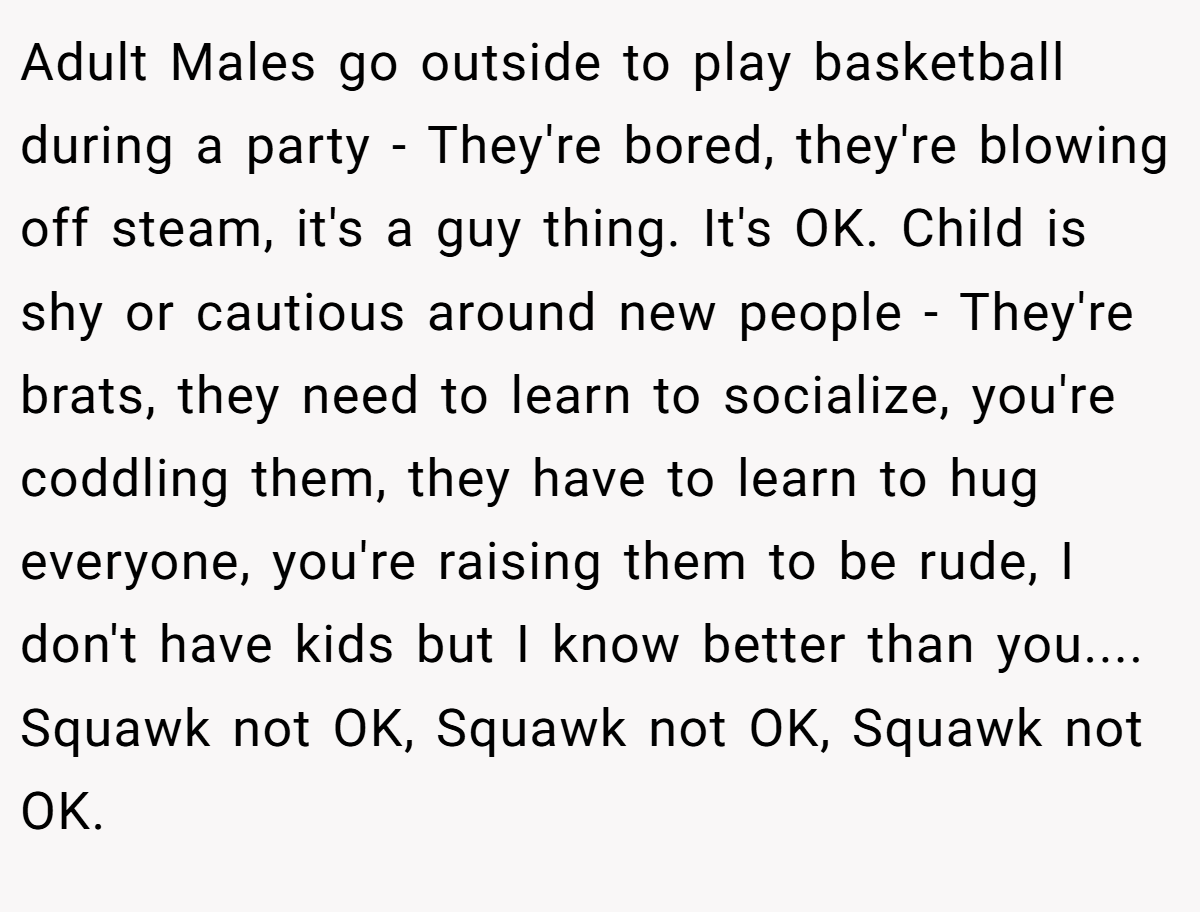 Adult Males go outside to play basketball during a party - They're bored, they're blowing off steam, it's a guy thing. It's OK. Child is shy or cautious around new people - They're brats, they need to learn to socialize, you're coddling them, they have to learn to hug everyone, you're raising them to be rude, I don't have kids but I know better than you.... Squawk not OK, Squawk not OK, Squawk not OK.