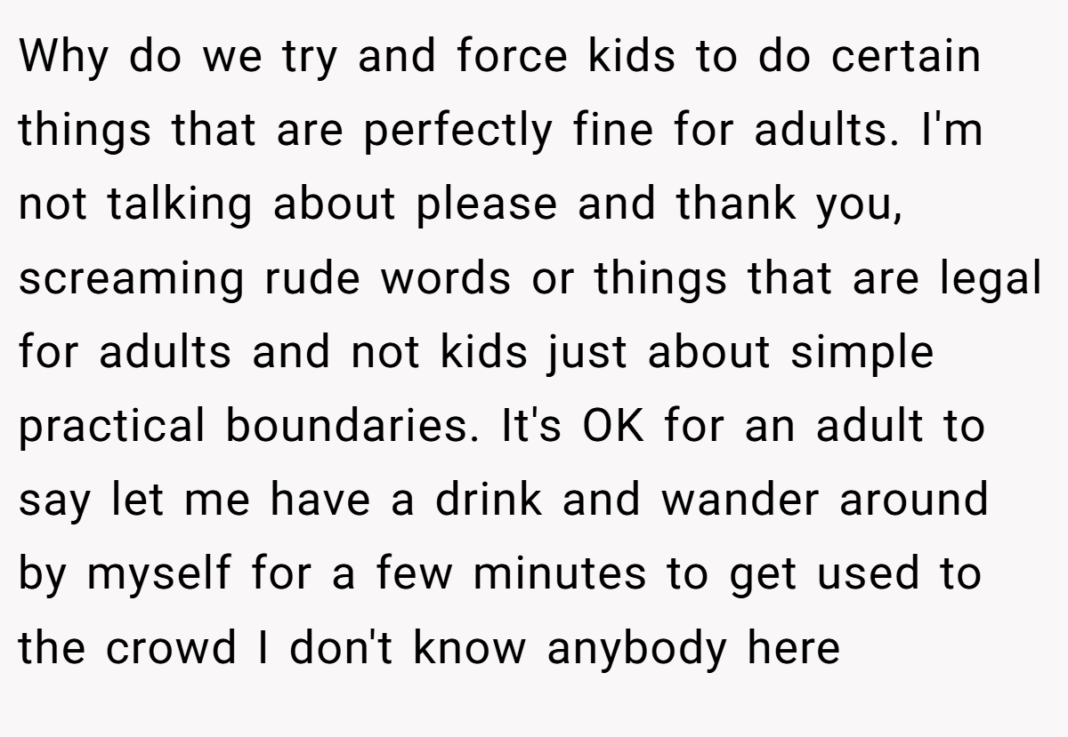Why do we try and force kids to do certain things that are perfectly fine for adults. I'm not talking about please and thank you, screaming rude words or things that are legal for adults and not kids just about simple practical boundaries. It's OK for an adult to say let me have a drink and wander around by myself for a few minutes to get used to the crowd I don't know anybody here