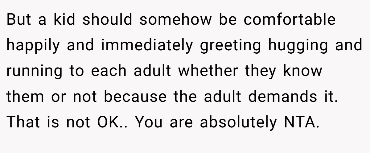 But a kid should somehow be comfortable happily and immediately greeting hugging and running to each adult whether they know them or not because the adult demands it. That is not OK.. You are absolutely NTA.