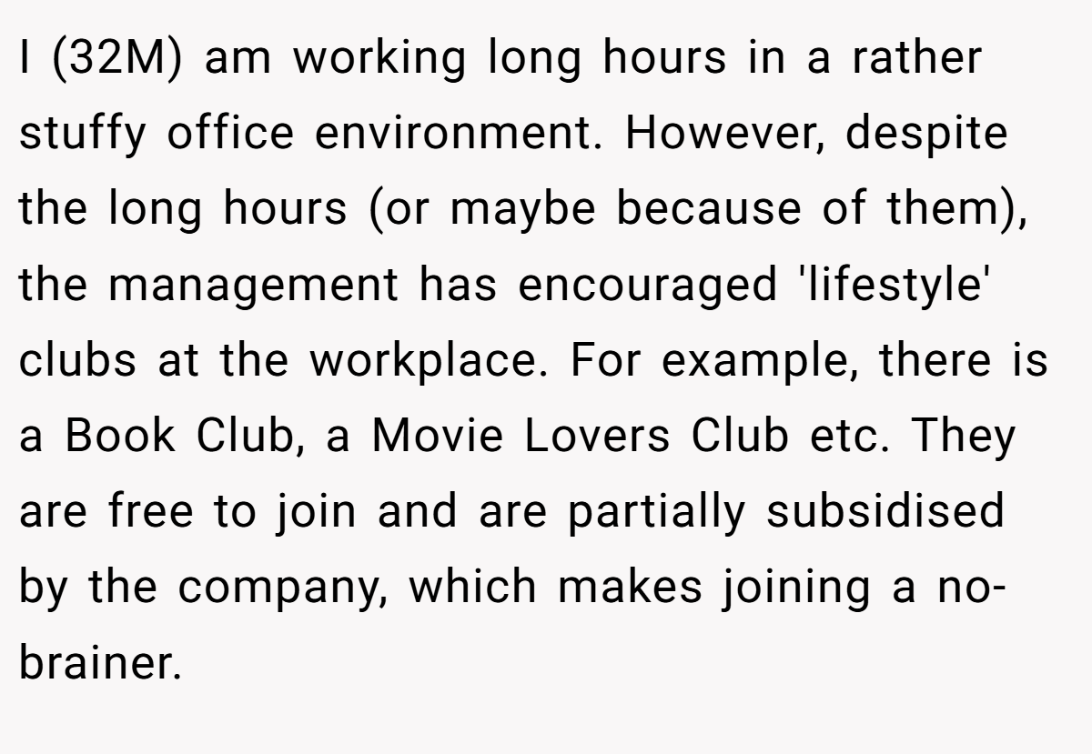I (32M) am working long hours in a rather stuffy office environment. However, despite the long hours (or maybe because of them), the management has encouraged 'lifestyle' clubs at the workplace. For example, there is a Book Club, a Movie Lovers Club etc. They are free to join and are partially subsidised by the company, which makes joining a no-brainer.