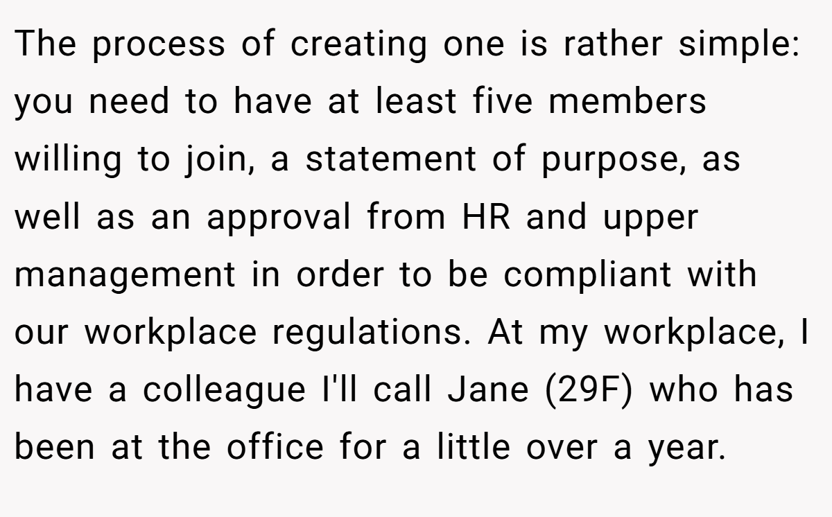 The process of creating one is rather simple: you need to have at least five members willing to join, a statement of purpose, as well as an approval from HR and upper management in order to be compliant with our workplace regulations. At my workplace, I have a colleague I'll call Jane (29F) who has been at the office for a little over a year.