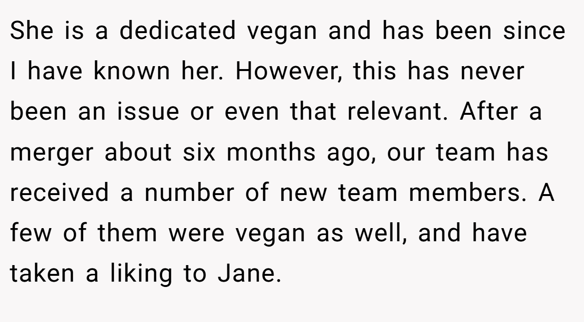 She is a dedicated vegan and has been since I have known her. However, this has never been an issue or even that relevant. After a merger about six months ago, our team has received a number of new team members. A few of them were vegan as well, and have taken a liking to Jane.