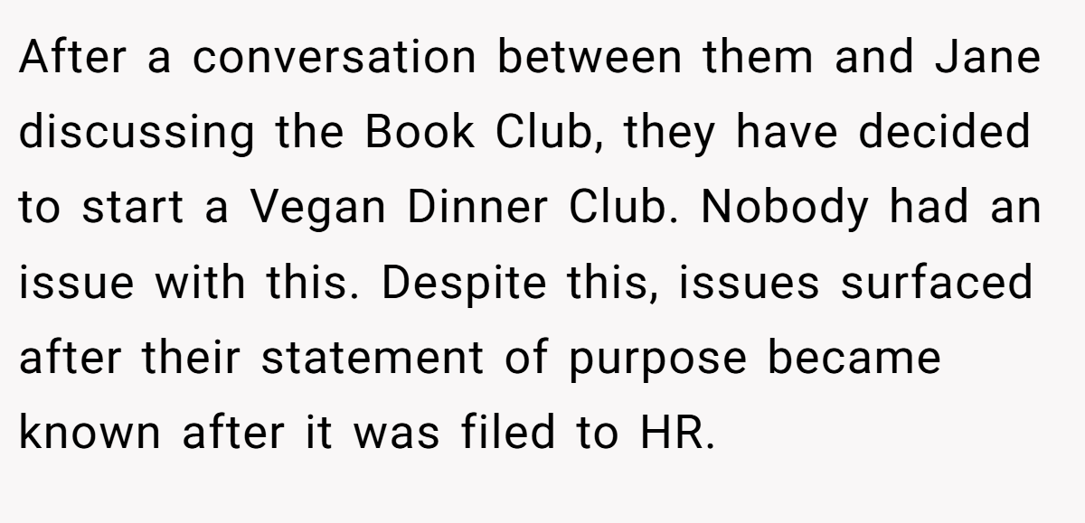 After a conversation between them and Jane discussing the Book Club, they have decided to start a Vegan Dinner Club. Nobody had an issue with this. Despite this, issues surfaced after their statement of purpose became known after it was filed to HR.