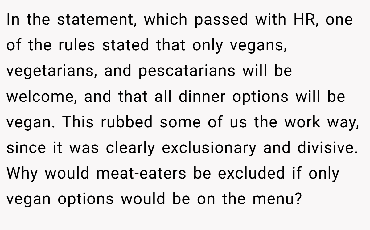In the statement, which passed with HR, one of the rules stated that only vegans, vegetarians, and pescatarians will be welcome, and that all dinner options will be vegan. This rubbed some of us the work way, since it was clearly exclusionary and divisive. Why would meat-eaters be excluded if only vegan options would be on the menu?