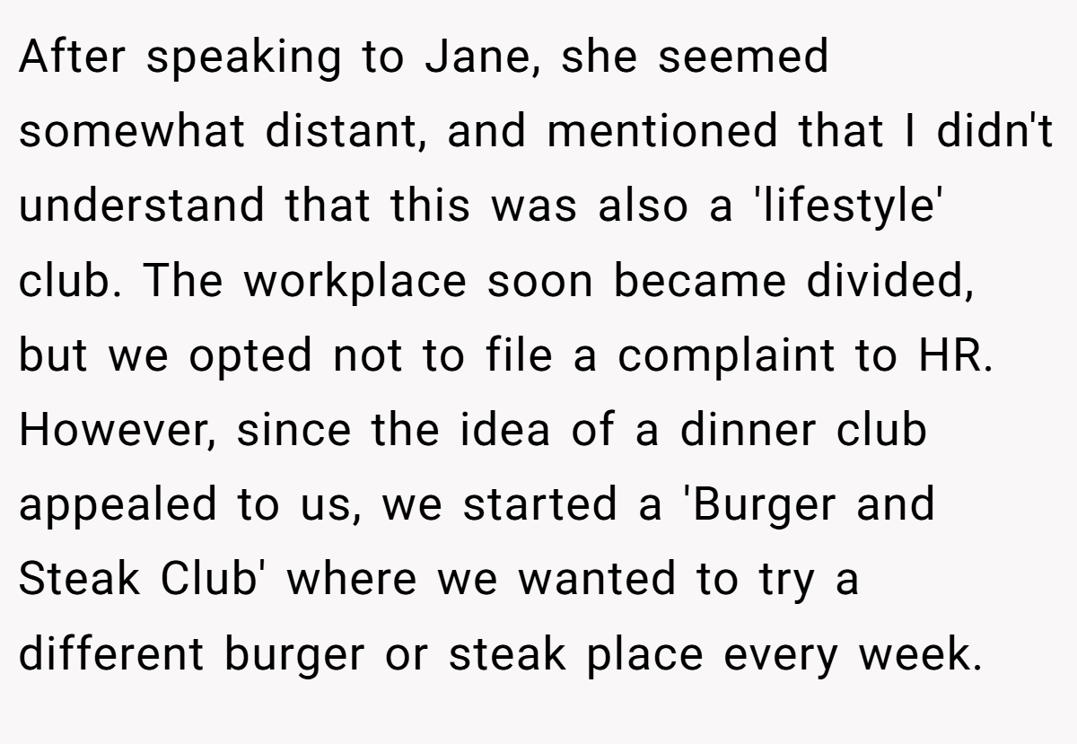 After speaking to Jane, she seemed somewhat distant, and mentioned that I didn't understand that this was also a 'lifestyle' club. The workplace soon became divided, but we opted not to file a complaint to HR. However, since the idea of a dinner club appealed to us, we started a 'Burger and Steak Club' where we wanted to try a different burger or steak place every week.