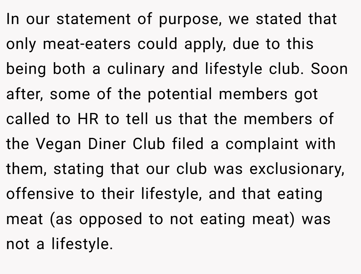 In our statement of purpose, we stated that only meat-eaters could apply, due to this being both a culinary and lifestyle club. Soon after, some of the potential members got called to HR to tell us that the members of the Vegan Diner Club filed a complaint with them, stating that our club was exclusionary, offensive to their lifestyle, and that eating meat (as opposed to not eating meat) was not a lifestyle.